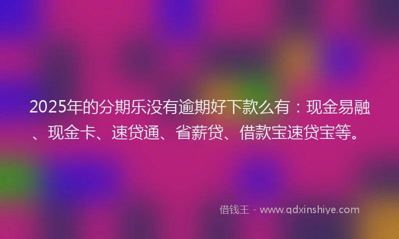 2025年的分期乐没有逾期好下款么有：现金易融、现金卡、速贷通、省薪贷、借款宝速贷宝等。
