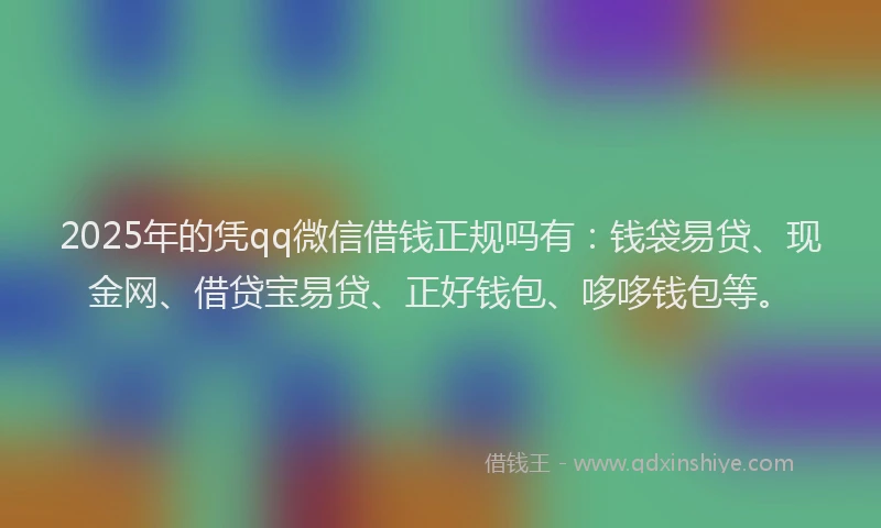 2025年的凭qq微信借钱正规吗有：钱袋易贷、现金网、借贷宝易贷、正好钱包、哆哆钱包等。