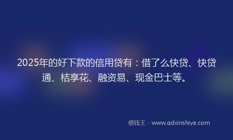 2025年的好下款的信用贷有：借了么快贷、快贷通、桔享花、融资易、现金巴士等。