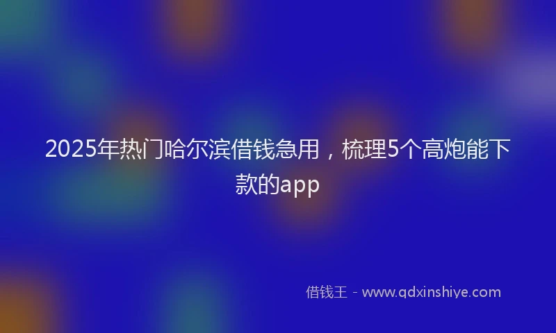 2025年热门哈尔滨借钱急用，梳理5个高炮能下款的app