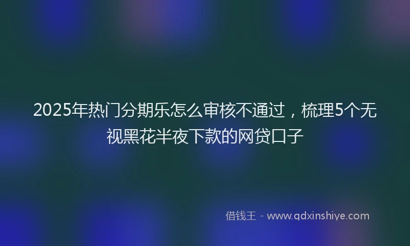 2025年热门分期乐怎么审核不通过，梳理5个无视黑花半夜下款的网贷口子