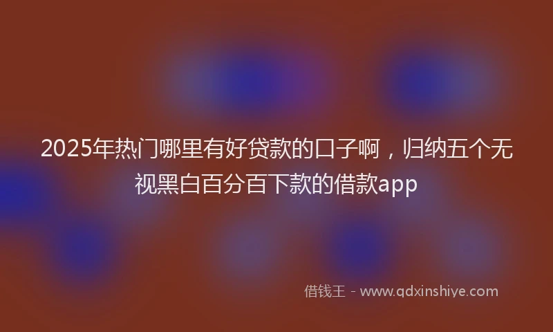 2025年热门哪里有好贷款的口子啊，归纳五个无视黑白百分百下款的借款app