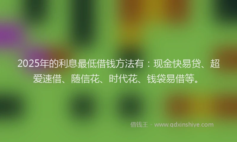 2025年的利息最低借钱方法有：现金快易贷、超爱速借、随信花、时代花、钱袋易借等。