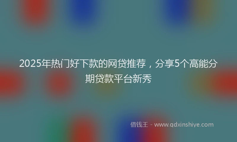 2025年热门好下款的网贷推荐，分享5个高能分期贷款平台新秀