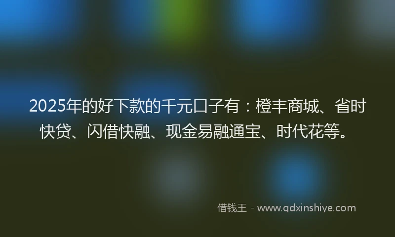 2025年的好下款的千元口子有：橙丰商城、省时快贷、闪借快融、现金易融通宝、时代花等。