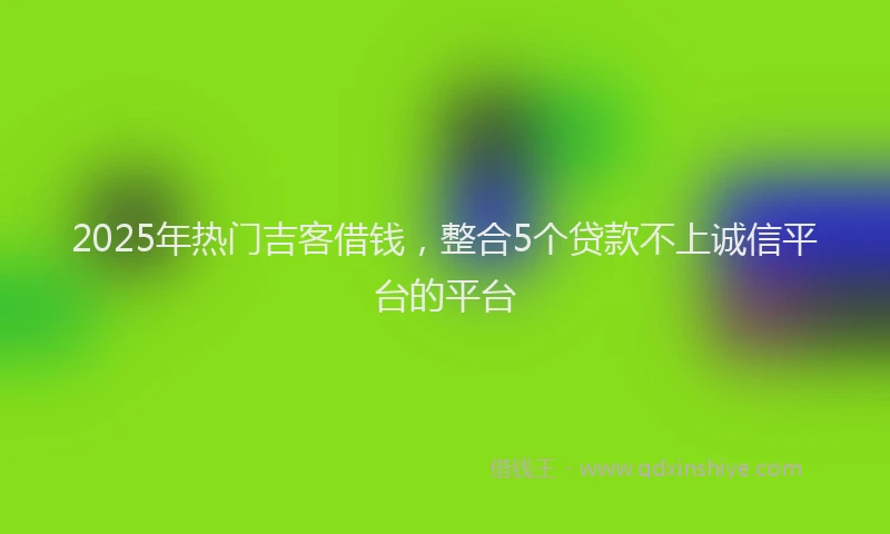2025年热门吉客借钱，整合5个贷款不上诚信平台的平台