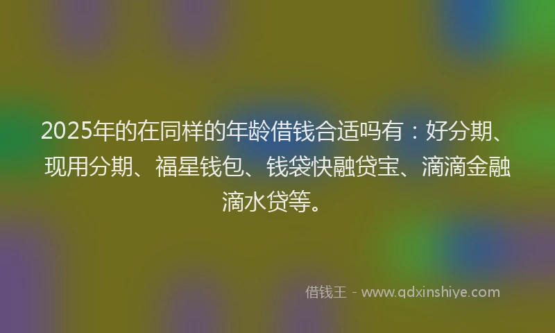 2025年的在同样的年龄借钱合适吗有：好分期、现用分期、福星钱包、钱袋快融贷宝、滴滴金融滴水贷等。
