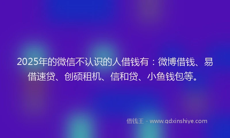 2025年的微信不认识的人借钱有：微博借钱、易借速贷、创硕租机、信和贷、小鱼钱包等。