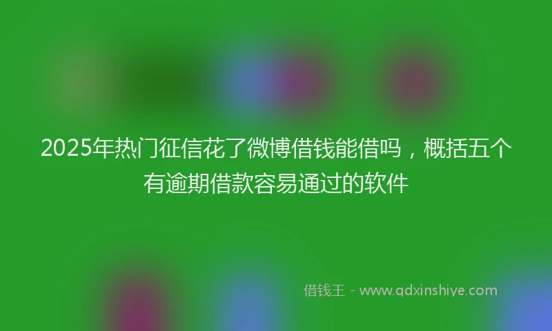2025年热门征信花了微博借钱能借吗，概括五个有逾期借款容易通过的软件
