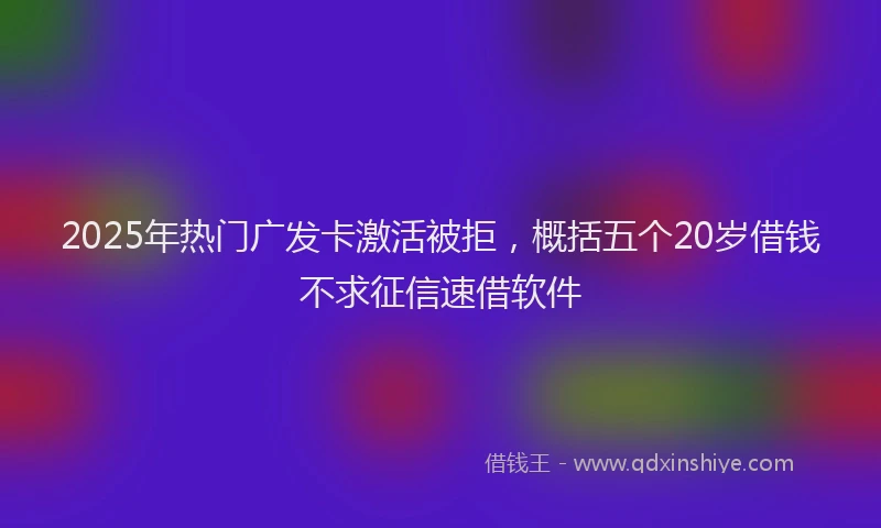2025年热门广发卡激活被拒，概括五个20岁借钱不求征信速借软件