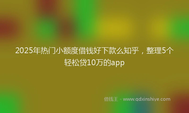 2025年热门小额度借钱好下款么知乎，整理5个轻松贷10万的app
