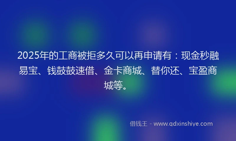 2025年的工商被拒多久可以再申请有：现金秒融易宝、钱鼓鼓速借、金卡商城、替你还、宝盈商城等。