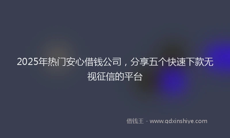 2025年热门安心借钱公司，分享五个快速下款无视征信的平台