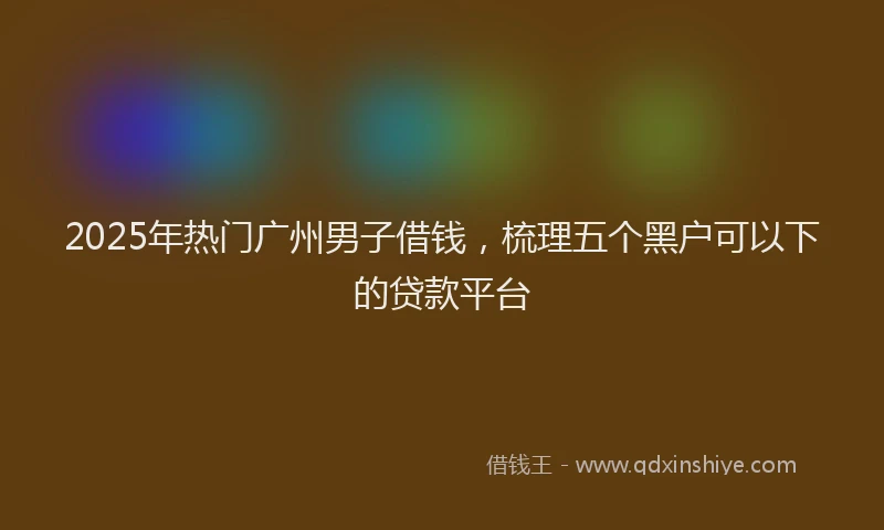 2025年热门广州男子借钱，梳理五个黑户可以下的贷款平台