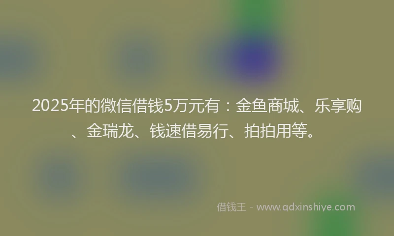 2025年的微信借钱5万元有：金鱼商城、乐享购、金瑞龙、钱速借易行、拍拍用等。