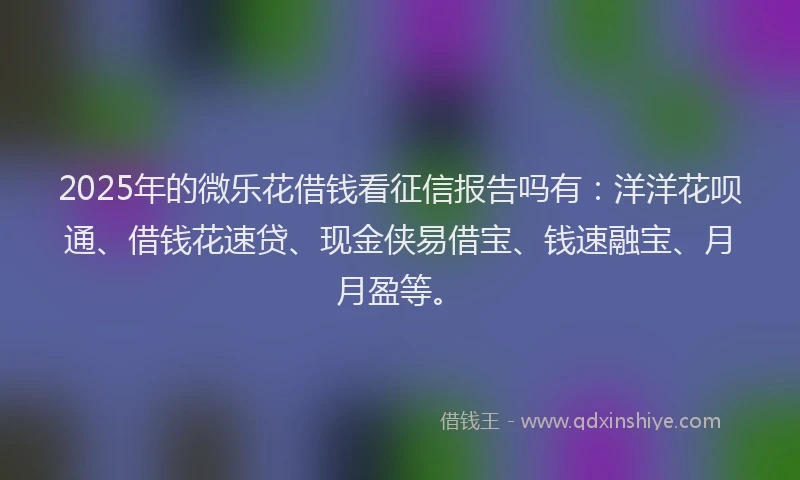 2025年的微乐花借钱看征信报告吗有：洋洋花呗通、借钱花速贷、现金侠易借宝、钱速融宝、月月盈等。