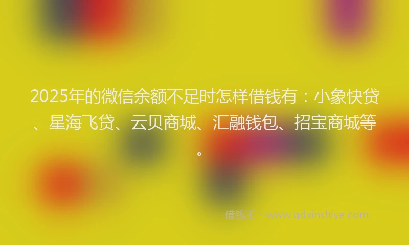 2025年的微信余额不足时怎样借钱有：小象快贷、星海飞贷、云贝商城、汇融钱包、招宝商城等。