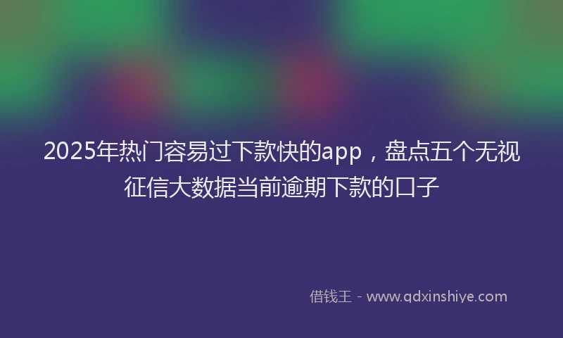 2025年热门容易过下款快的app，盘点五个无视征信大数据当前逾期下款的口子