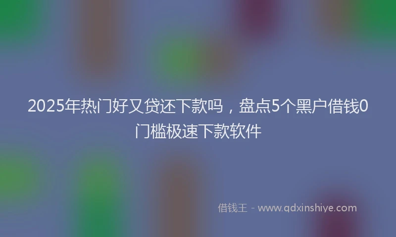 2025年热门好又贷还下款吗，盘点5个黑户借钱0门槛极速下款软件