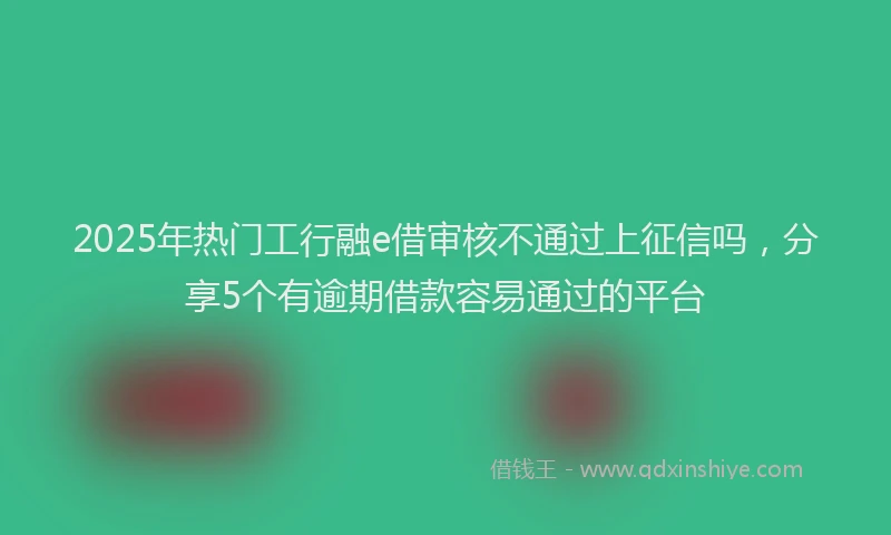 2025年热门工行融e借审核不通过上征信吗，分享5个有逾期借款容易通过的平台