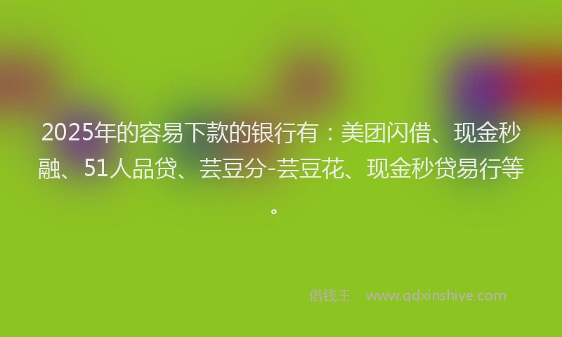 2025年的容易下款的银行有：美团闪借、现金秒融、51人品贷、芸豆分-芸豆花、现金秒贷易行等。