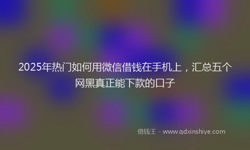 2025年热门如何用微信借钱在手机上，汇总五个网黑真正能下款的口子