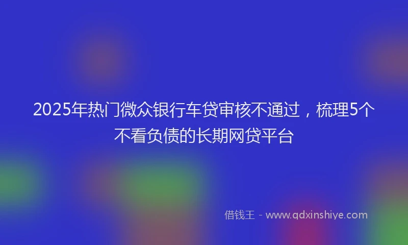 2025年热门微众银行车贷审核不通过，梳理5个不看负债的长期网贷平台