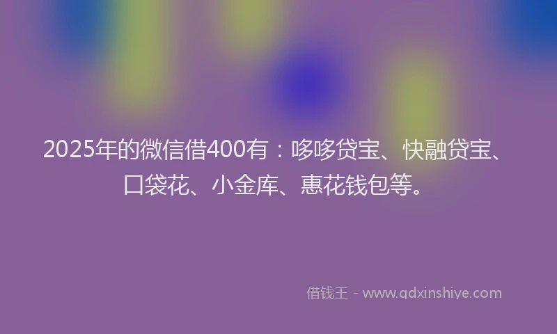 2025年的微信借400有：哆哆贷宝、快融贷宝、口袋花、小金库、惠花钱包等。