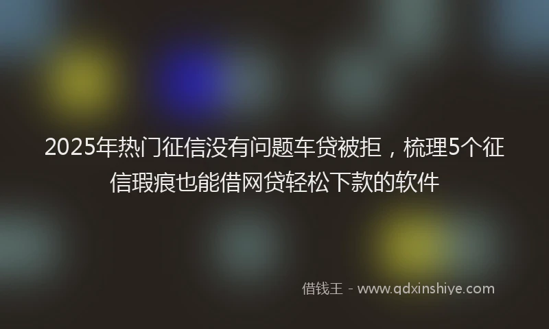 2025年热门征信没有问题车贷被拒，梳理5个征信瑕疵也能借网贷轻松下款的软件