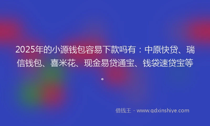 2025年的小源钱包容易下款吗有：中原快贷、瑞信钱包、喜米花、现金易贷通宝、钱袋速贷宝等。