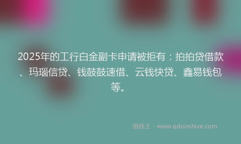 2025年的工行白金副卡申请被拒有：拍拍贷借款、玛瑙信贷、钱鼓鼓速借、云钱快贷、鑫易钱包等。