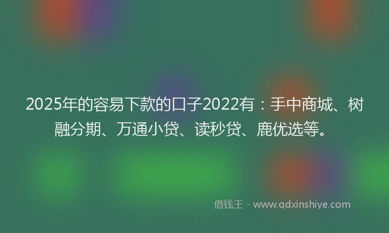 2025年的容易下款的口子2022有：手中商城、树融分期、万通小贷、读秒贷、鹿优选等。