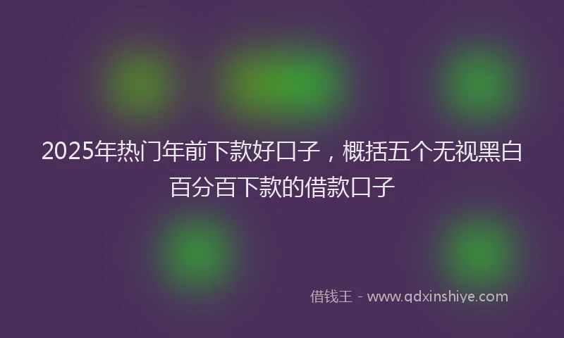 2025年热门年前下款好口子，概括五个无视黑白百分百下款的借款口子