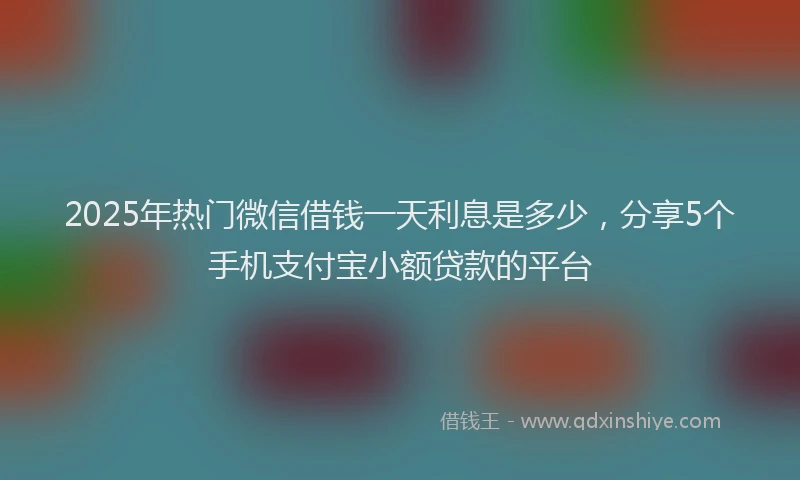 2025年热门微信借钱一天利息是多少，分享5个手机支付宝小额贷款的平台