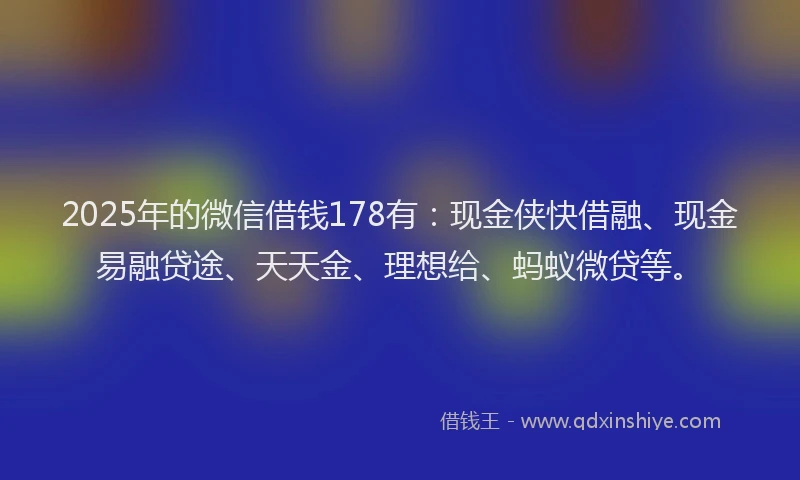 2025年的微信借钱178有：现金侠快借融、现金易融贷途、天天金、理想给、蚂蚁微贷等。