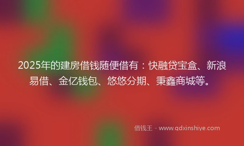 2025年的建房借钱随便借有：快融贷宝盒、新浪易借、金亿钱包、悠悠分期、秉鑫商城等。