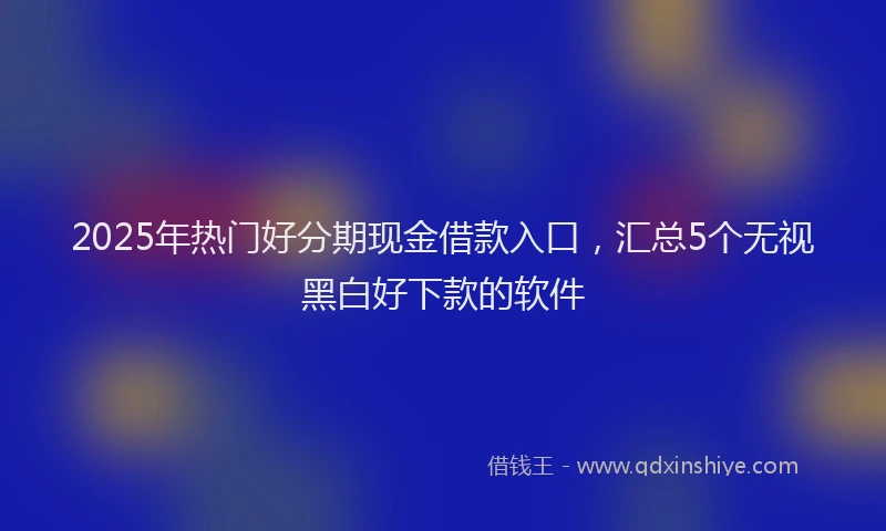 2025年热门好分期现金借款入口，汇总5个无视黑白好下款的软件