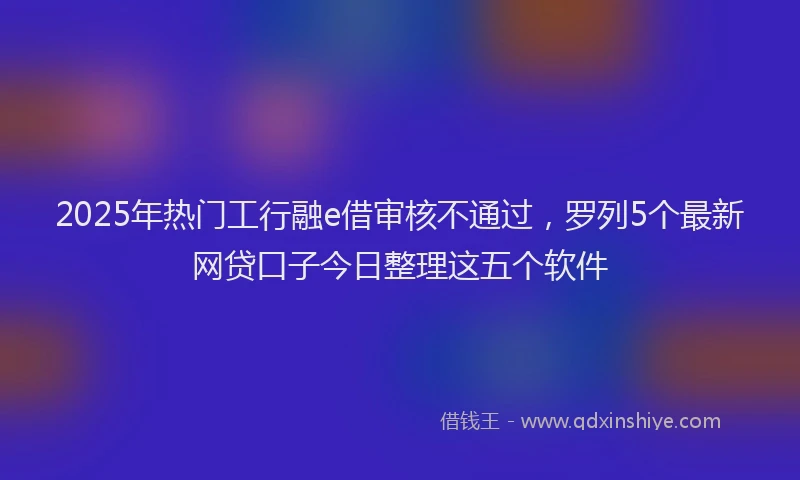 2025年热门工行融e借审核不通过，罗列5个最新网贷口子今日整理这五个软件