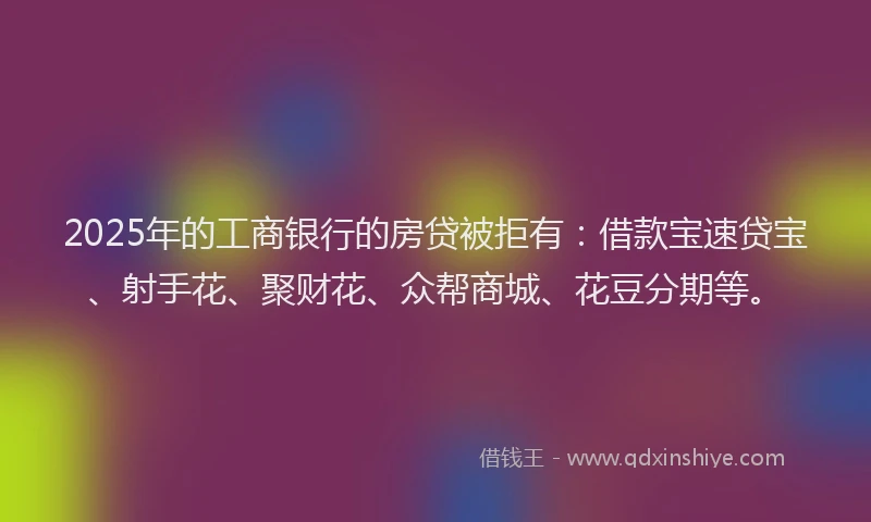 2025年的工商银行的房贷被拒有：借款宝速贷宝、射手花、聚财花、众帮商城、花豆分期等。