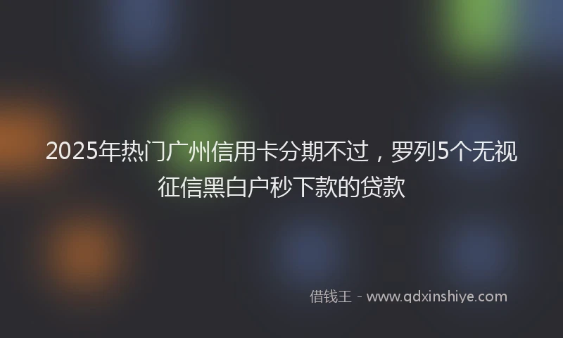 2025年热门广州信用卡分期不过，罗列5个无视征信黑白户秒下款的贷款
