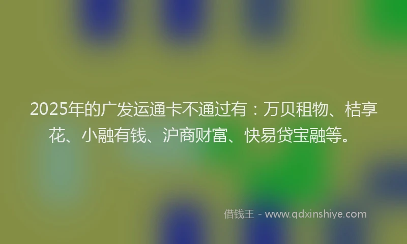 2025年的广发运通卡不通过有：万贝租物、桔享花、小融有钱、沪商财富、快易贷宝融等。