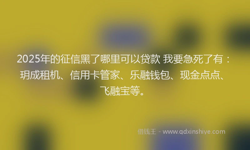 2025年的征信黑了哪里可以贷款 我要急死了有：玥成租机、信用卡管家、乐融钱包、现金点点、飞融宝等。