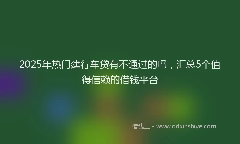 2025年热门建行车贷有不通过的吗，汇总5个值得信赖的借钱平台