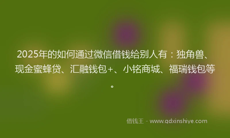 2025年的如何通过微信借钱给别人有：独角兽、现金蜜蜂贷、汇融钱包+、小铭商城、福瑞钱包等。