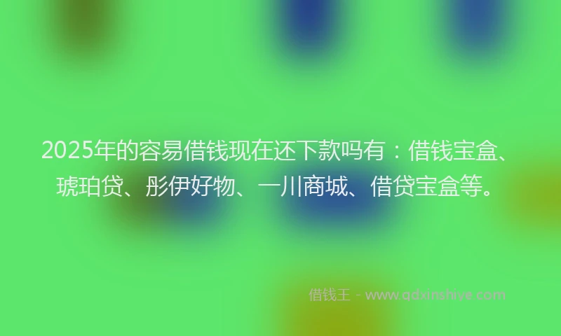 2025年的容易借钱现在还下款吗有：借钱宝盒、琥珀贷、彤伊好物、一川商城、借贷宝盒等。