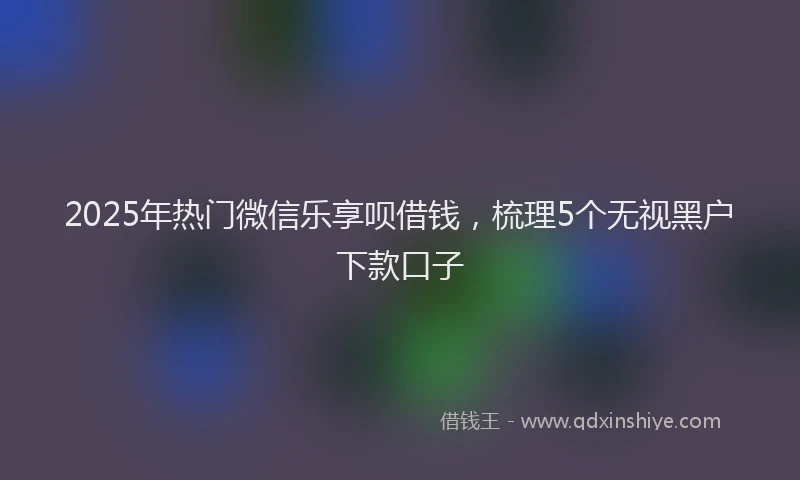 2025年热门微信乐享呗借钱，梳理5个无视黑户下款口子