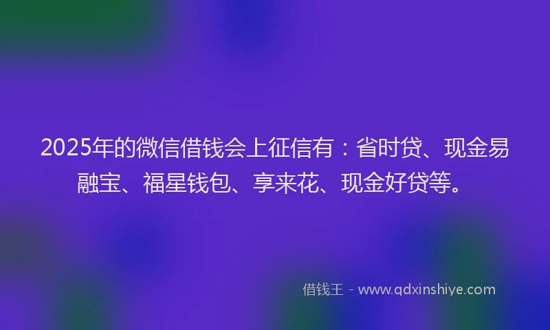 2025年的微信借钱会上征信有：省时贷、现金易融宝、福星钱包、享来花、现金好贷等。