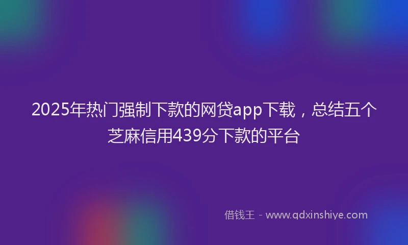 2025年热门强制下款的网贷app下载，总结五个芝麻信用439分下款的平台