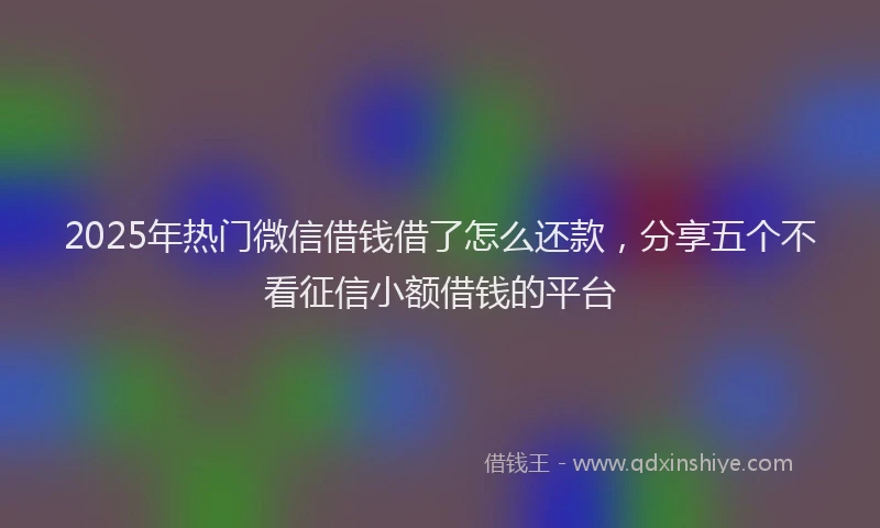 2025年热门微信借钱借了怎么还款，分享五个不看征信小额借钱的平台