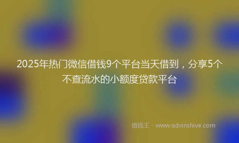 2025年热门微信借钱9个平台当天借到，分享5个不查流水的小额度贷款平台